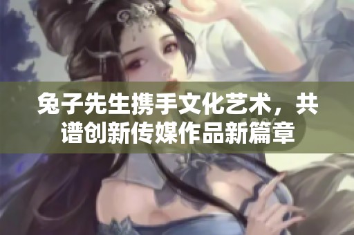 兔子先生携手文化艺术，共谱创新传媒作品新篇章