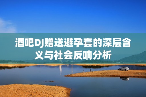酒吧DJ赠送避孕套的深层含义与社会反响分析