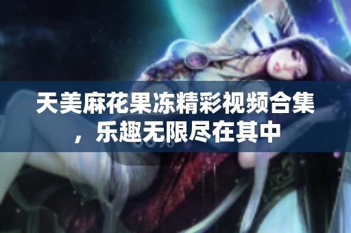 天美麻花果冻精彩视频合集，乐趣无限尽在其中
