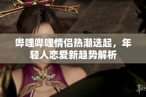 哔哩哔哩情侣热潮迭起，年轻人恋爱新趋势解析