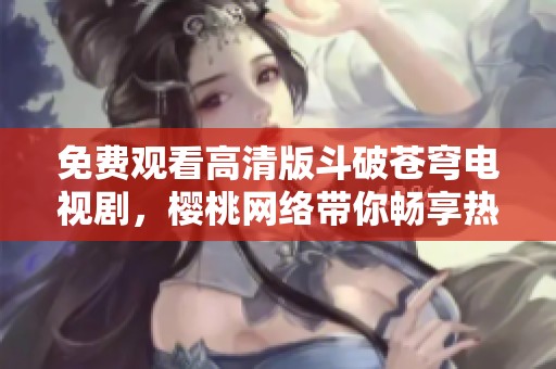 免费观看高清版斗破苍穹电视剧，樱桃网络带你畅享热血传奇