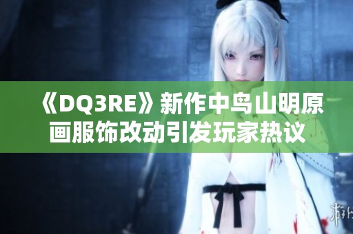 《DQ3RE》新作中鸟山明原画服饰改动引发玩家热议