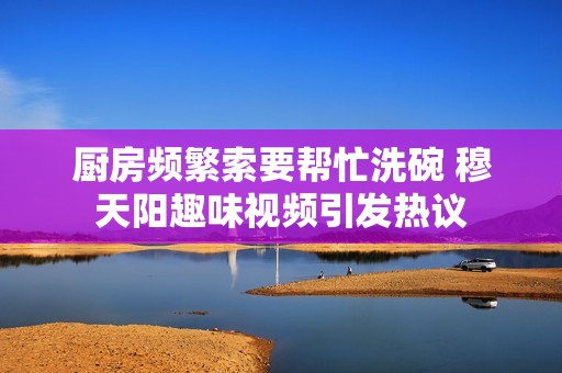 厨房频繁索要帮忙洗碗 穆天阳趣味视频引发热议