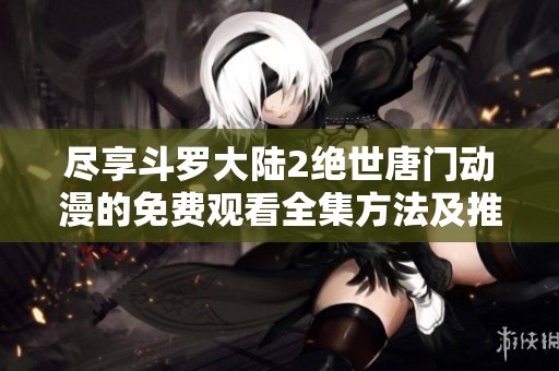 尽享斗罗大陆2绝世唐门动漫的免费观看全集方法及推荐