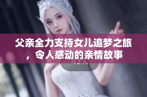 父亲全力支持女儿追梦之旅，令人感动的亲情故事