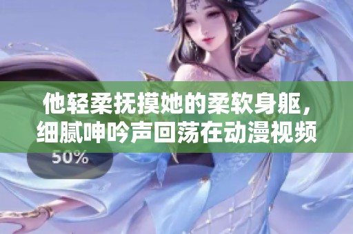 他轻柔抚摸她的柔软身躯，细腻呻吟声回荡在动漫视频中