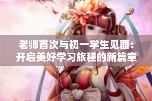 老师首次与初一学生见面：开启美好学习旅程的新篇章