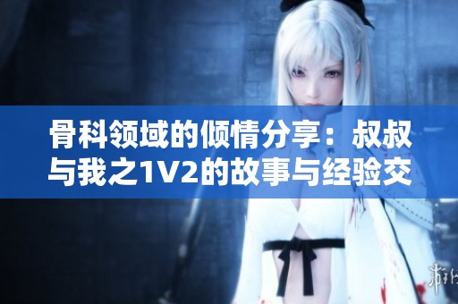 骨科领域的倾情分享：叔叔与我之1V2的故事与经验交流
