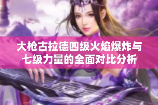 大枪古拉德四级火焰爆炸与七级力量的全面对比分析