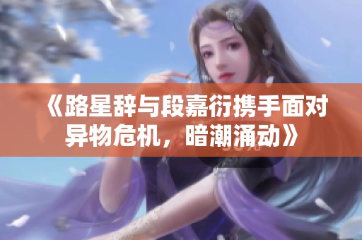 《路星辞与段嘉衍携手面对异物危机，暗潮涌动》