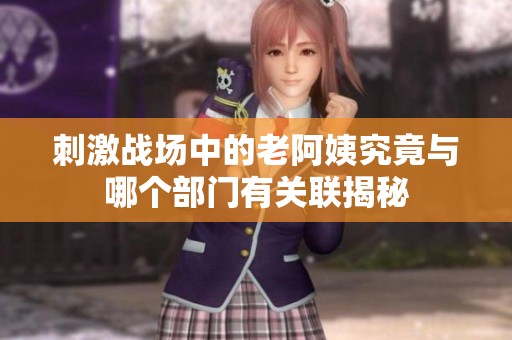 刺激战场中的老阿姨究竟与哪个部门有关联揭秘