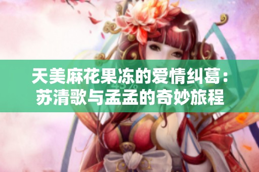 天美麻花果冻的爱情纠葛：苏清歌与孟孟的奇妙旅程