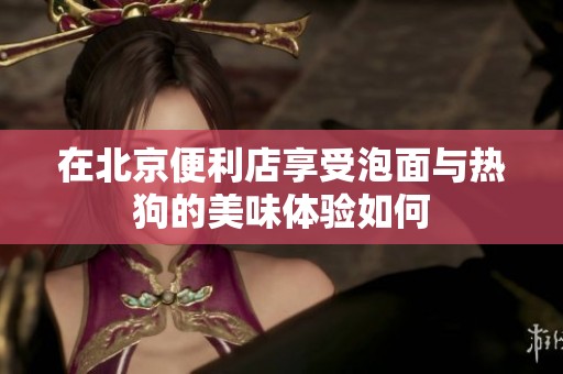 在北京便利店享受泡面与热狗的美味体验如何
