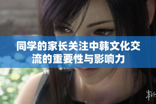 同学的家长关注中韩文化交流的重要性与影响力