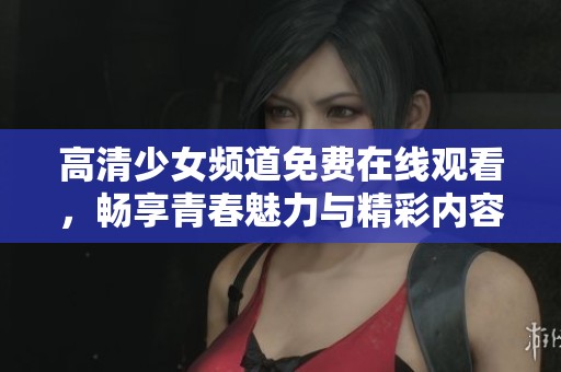高清少女频道免费在线观看，畅享青春魅力与精彩内容