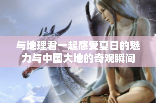 与地理君一起感受夏日的魅力与中国大地的奇观瞬间