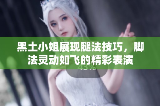 黑土小姐展现腿法技巧，脚法灵动如飞的精彩表演