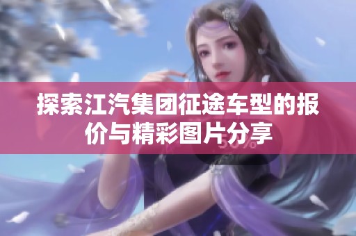 探索江汽集团征途车型的报价与精彩图片分享
