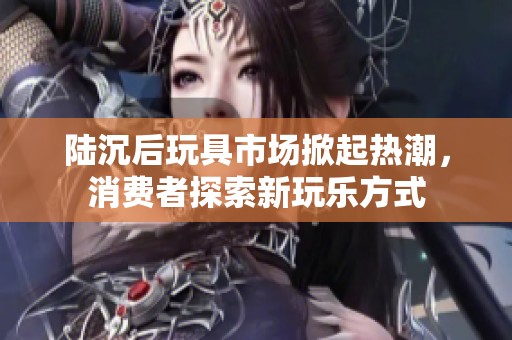 陆沉后玩具市场掀起热潮，消费者探索新玩乐方式