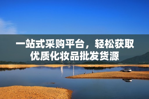 一站式采购平台，轻松获取优质化妆品批发货源