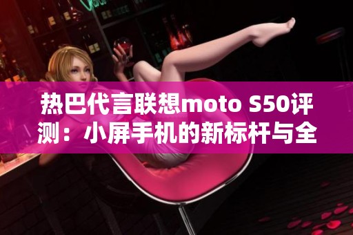 热巴代言联想moto S50评测：小屏手机的新标杆与全能之选