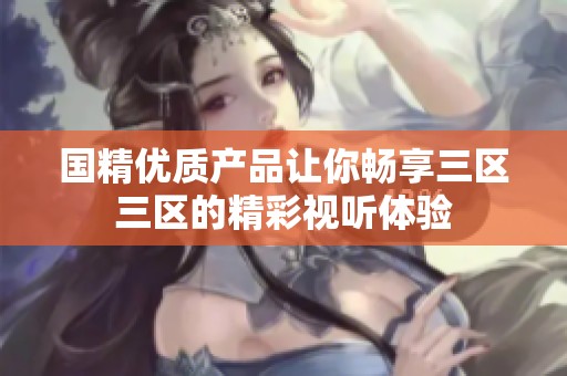 国精优质产品让你畅享三区三区的精彩视听体验