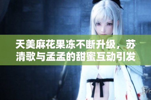 天美麻花果冻不断升级，苏清歌与孟孟的甜蜜互动引发热议