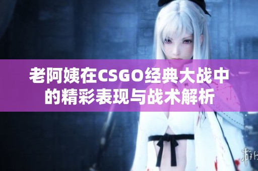 老阿姨在CSGO经典大战中的精彩表现与战术解析