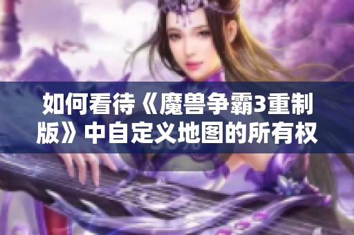 如何看待《魔兽争霸3重制版》中自定义地图的所有权归属问题