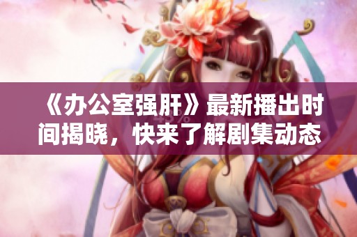 《办公室强肝》最新播出时间揭晓，快来了解剧集动态与看点！
