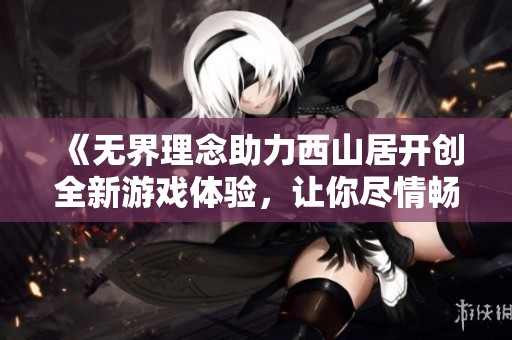 《无界理念助力西山居开创全新游戏体验，让你尽情畅玩永重》