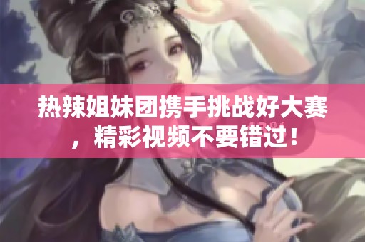 热辣姐妹团携手挑战好大赛，精彩视频不要错过！