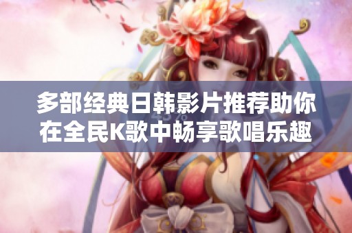 多部经典日韩影片推荐助你在全民K歌中畅享歌唱乐趣