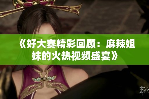 《好大赛精彩回顾：麻辣姐妹的火热视频盛宴》