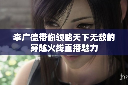 李广德带你领略天下无敌的穿越火线直播魅力
