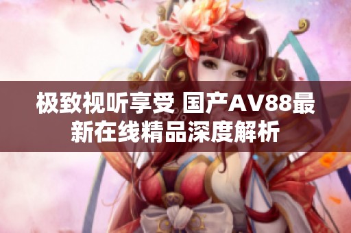 极致视听享受 国产AV88最新在线精品深度解析