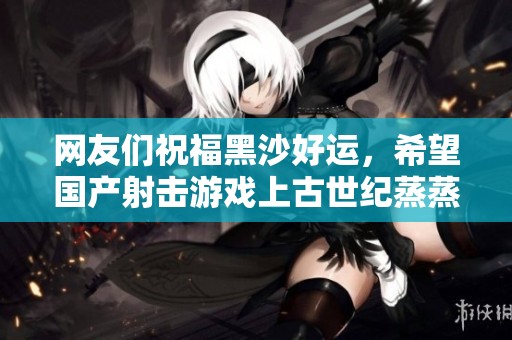 网友们祝福黑沙好运，希望国产射击游戏上古世纪蒸蒸日上