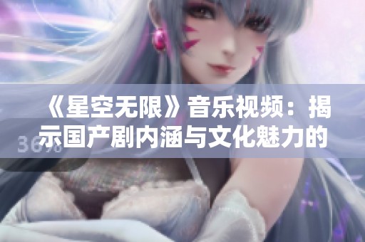 《星空无限》音乐视频：揭示国产剧内涵与文化魅力的独特视角