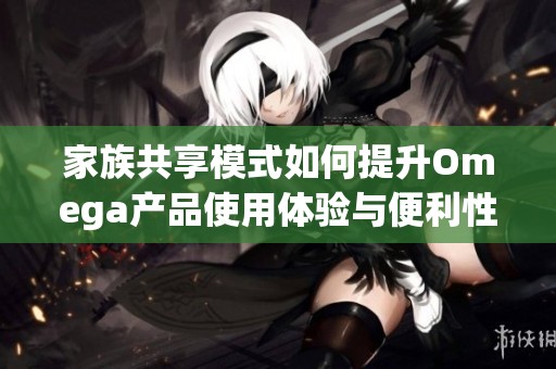 家族共享模式如何提升Omega产品使用体验与便利性