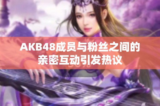 AKB48成员与粉丝之间的亲密互动引发热议