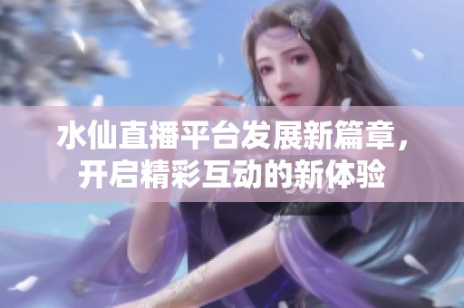 水仙直播平台发展新篇章，开启精彩互动的新体验