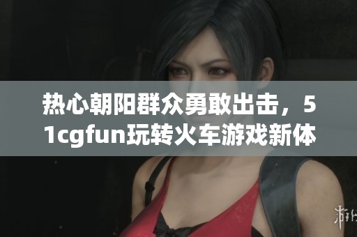 热心朝阳群众勇敢出击，51cgfun玩转火车游戏新体验