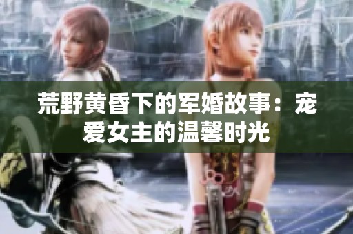 荒野黄昏下的军婚故事：宠爱女主的温馨时光