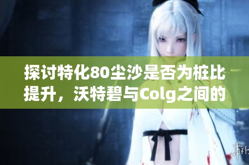 探讨特化80尘沙是否为桩比提升，沃特碧与Colg之间的关系分析