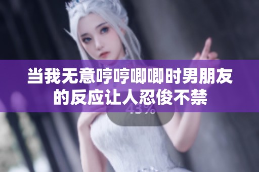 当我无意哼哼唧唧时男朋友的反应让人忍俊不禁