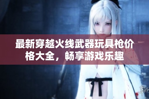 最新穿越火线武器玩具枪价格大全，畅享游戏乐趣