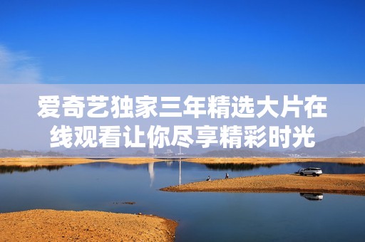 爱奇艺独家三年精选大片在线观看让你尽享精彩时光