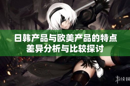 日韩产品与欧美产品的特点差异分析与比较探讨
