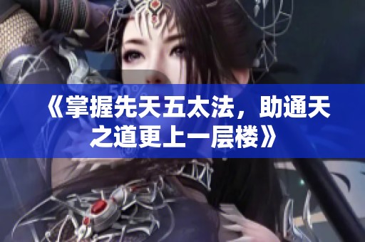 《掌握先天五太法，助通天之道更上一层楼》