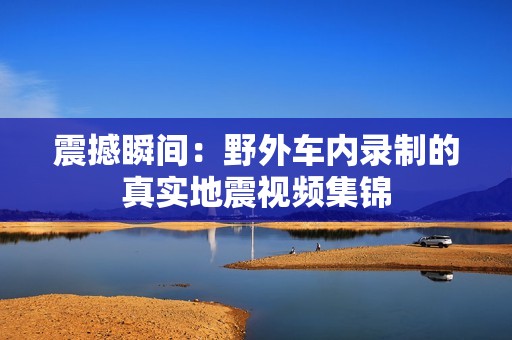 震撼瞬间：野外车内录制的真实地震视频集锦